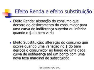 Efeito Renda e efeito substituição
   Efeito Renda: alteração do consumo que
    decorre do deslocamento do consumidor para
    uma curva de indiferença superior ou inferior
    quando o $ do bem varia

   Efeito Substituição: alteração do consumo que
    ocorre quando uma variação no $ do bem
    desloca o consumidor ao longo de uma dada
    curva de indiferença até um ponto com uma
    nova taxa marginal de substituição

                   PET-Economia FEAC-UFAL
 