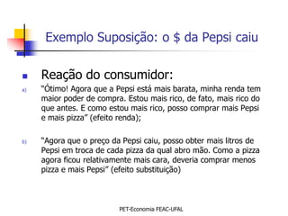 Exemplo Suposição: o $ da Pepsi caiu

    Reação do consumidor:
a)   “Ótimo! Agora que a Pepsi está mais barata, minha renda tem
     maior poder de compra. Estou mais rico, de fato, mais rico do
     que antes. E como estou mais rico, posso comprar mais Pepsi
     e mais pizza” (efeito renda);

b)   “Agora que o preço da Pepsi caiu, posso obter mais litros de
     Pepsi em troca de cada pizza da qual abro mão. Como a pizza
     agora ficou relativamente mais cara, deveria comprar menos
     pizza e mais Pepsi” (efeito substituição)



                          PET-Economia FEAC-UFAL
 