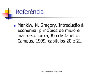 Referência

   Mankiw, N. Gregory. Introdução à
    Economia: princípios de micro e
    macroeconomia, Rio de Janeiro:
    Campus, 1999, capítulos 20 e 21.




               PET-Economia FEAC-UFAL
 