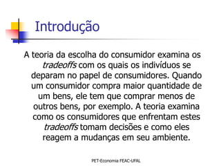 Introdução
A teoria da escolha do consumidor examina os
     tradeoffs com os quais os indivíduos se
  deparam no papel de consumidores. Quando
  um consumidor compra maior quantidade de
    um bens, ele tem que comprar menos de
   outros bens, por exemplo. A teoria examina
  como os consumidores que enfrentam estes
      tradeoffs tomam decisões e como eles
     reagem a mudanças em seu ambiente.

                 PET-Economia FEAC-UFAL
 