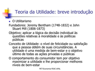 Teoria da Utilidade: breve introdução
 O Utilitarismo
Fundadores: Jeremy Bentham (1748-1832) e John
  Stuart Mill (1806-1873)
Objetivo: aplicar a lógica da decisão individual às
  questões relativas à moralidade e às políticas
  públicas
Conceito de Utilidade: o nível de felicidade ou satisfação
  que a pessoa obtém de suas circunstâncias. A
  utilidade é uma medida de bem-estar e o objetivo
  último de todas as ações privadas e públicas
O comportamento do consumidor tem por objetivo
  maximizar a utilidade e lhe proporcionar melhores
  níveis de bem-estar
                      PET-Economia FEAC-UFAL
 