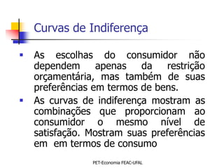 Curvas de Indiferença

   As escolhas do consumidor não
    dependem      apenas   da    restrição
    orçamentária, mas também de suas
    preferências em termos de bens.
   As curvas de indiferença mostram as
    combinações que proporcionam ao
    consumidor o mesmo nível de
    satisfação. Mostram suas preferências
    em em termos de consumo
                 PET-Economia FEAC-UFAL
 