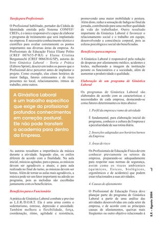 E.F.–Agosto2004
7
Tarefapara Profissionais
Benefíciospara oFuncionário
Benefíciospara aempresa
Elaboração de um programa de Ginástica
Laboral
O Profissional habilitado, portador da Cédula de
Identidade emitida pelo Sistema CONFEF/
CREFs, é o único responsável e capaz de elaborar
o programa de treinamento que será implantado
na empresa. É necessário conhecimento técnico e
científico para avaliar corretamente os pontos
importantes nas diversas áreas da empresa. As
Profissionais de Educação Física Eliane Polito
(CREF 007655-P/RJ) e Elaine Cristina
Bergamaschi (CREF 006638-G/SP), autoras do
livro
(Editora Sprint), descrevem todos os passos que o
Profissional deve percorrer antes de implantar o
projeto. Como exemplo, elas citam horários de
maior fadiga, fatores estressantes e de risco
presentes no local, relacionamento, ritmos de
trabalho,entreoutros.
As autoras ressaltam a importância da música
durante a atividade. Segundo elas, os estilos
diferem de acordo com a finalidade. Na aula
inicial, músicas agitadas; para a pausa, as músicas
devem ser agradáveis e atuais; e para aula
realizada no final do turno, as músicas devem ser
lentas.Além de tornar as aulas mais agradáveis, a
música pode ser um fator importante na adesão ao
programa, pois as melodias são escolhidas
juntamentecomos beneficiários.
Aprática de Ginástica Laboral combate e previne
as L.E.R./D.O.R.T. Ela é uma arma contra o
sedentarismo, estresse, depressão e ansiedade.
Também melhora a flexibilidade, força,
coordenação, ritmo, agilidade e resistência,
promovendo uma maior mobilidade e postura.
Além disto, reduz a sensação de fadiga no final da
jornada, contribuindo para uma melhor qualidade
de vida do trabalhador. Outro resultado
importante da Ginástica Laboral é favorecer o
relacionamento social e o trabalho em equipe,
desenvolvendo a consciência corporal, pois as
esferaspsicológicaesocialsãobeneficiadas.
A Ginástica Laboral é responsável pela redução
de despesas por afastamento médico, acidentes e
lesões, melhorando a imagem da instituição
perante os funcionários e a sociedade, além de
aumentaraprodutividadeequalidade.
Os programas de Ginástica Laboral são
elaborados de acordo com as características e
necessidades de cada empresa, destacando-se
comofatoresdeterminantesos itensabaixo:
É fundamental, para elaboração inicial do
programa, conhecer a cultura da Empresa e
apeculiaridadedesuarotinadiária.
Os Profissionais de Educação Física devem
conhecer previamente os setores da
empresa, preparando-se adequadamente
para respeitar suas normas de segurança,
assim como os riscos ambientais
(químicos, físicos, biológicos,
ergonômicos e de acidentes) que podem
estarrelacionadosasuas atividades.
O Profissional de Educação Física deve
planejar parte do programa de Ginástica
Laboral a partir de uma análise das
atividades desenvolvidas em cada setor da
empresa, e de acordo com as principais
causas de afastamentos, queixas mais
freqüentes ou outro objetivo relacionado à
Ginástica Laboral – Teoria e Prática
1.Perfildaempresaeramo deatividade
2. Inserções adaptadas aos horários/turnos
daEmpresa
3.Áreasderisco
4.Causas deafastamento
A Ginástica Laboral
é um trabalho específico
que exige do profissional
profundos conhecimentos
em correção postural.
Ele não pode transferir
a academia para dentro
da Empresa.
 