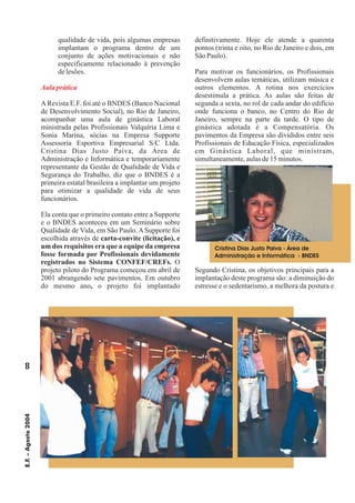 8
E.F.–Agosto2004
qualidade de vida, pois algumas empresas
implantam o programa dentro de um
conjunto de ações motivacionais e não
especificamente relacionado à prevenção
delesões.
ARevista E.F. foi até o BNDES (Banco Nacional
de Desenvolvimento Social), no Rio de Janeiro,
acompanhar uma aula de ginástica Laboral
ministrada pelas Profissionais Valquíria Lima e
Sonia Marina, sócias na Empresa Supporte
Assessoria Esportiva Empresarial S/C Ltda.
Cristina Dias Justo Paiva, da Área de
Administração e Informática e temporariamente
representante da Gestão de Qualidade de Vida e
Segurança do Trabalho, diz que o BNDES é a
primeira estatal brasileira a implantar um projeto
para otimizar a qualidade de vida de seus
funcionários.
Ela conta que o primeiro contato entre a Supporte
e o BNDES aconteceu em um Seminário sobre
Qualidade de Vida, em São Paulo. A Supporte foi
escolhida através de
O
projeto piloto do Programa começou em abril de
2001 abrangendo sete pavimentos. Em outubro
do mesmo ano o projeto foi implantado
definitivamente. Hoje ele atende a quarenta
pontos (trinta e oito, no Rio de Janeiro e dois, em
SãoPaulo).
Para motivar os funcionários, os Profissionais
desenvolvem aulas temáticas, utilizam música e
outros elementos. A rotina nos exercícios
desestimula a prática. As aulas são feitas de
segunda a sexta, no rol de cada andar do edifício
onde funciona o banco, no Centro do Rio de
Janeiro, sempre na parte da tarde. O tipo de
ginástica adotada é a Compensatória. Os
pavimentos da Empresa são divididos entre seis
Profissionais de Educação Física, especializados
em Ginástica Laboral, que ministram,
simultaneamente,aulasde15minutos.
Segundo Cristina, os objetivos principais para a
implantação deste programa são: a diminuição do
estresse e o sedentarismo, a melhora da postura e
carta-convite (licitação), e
um dos requisitos era que a equipe da empresa
fosse formada por Profissionais devidamente
registrados no Sistema CONFEF/CREFs.
,
Aulaprática
Cristina Dias Justo Paiva - Área de
Administração e Informática - BNDES
 