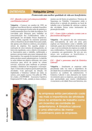 E.F. – Quando e como você começou a trabalhar
comGinásticaLaboral?
E.F. – Como é feito o primeiro contato com os
funcionários daEmpresa?
E.F. – Qual o panorama atual da Ginástica
Laboral?
Comecei em outubro de 1995, na
EmpresaAsea Brown Boveri, unidade Guarulhos
(SP), como responsável pelas aulas de ginástica e
condicionamento físico no clube da empresa. Fui
convidada pela Diretoria para trabalhar na
conscientização dos Colaboradores sobre a
participação em atividades físicas disponíveis.
Assim, minha sugestão foi ministrar palestras
sobre os benefícios da atividade física para saúde,
não apenas com objetivos estéticos, nos próprios
setores da empresa. Em seguida, propus a
realização de cinco minutos de alongamento, no
início do expediente, com o objetivo de preparar
os funcionários para o trabalho, melhorando a
postura e promovendo uma maior integração dos
funcionários. Em seguida foi iniciado um projeto
piloto em dois setores administrativos.Acada dia
as aulas tinham um objetivo diferente, tais como
exercícios para alívio da tensão na coluna
cervical, exercícios para melhorar as posturas
sentadas e dinâmicas de integração e recreação.
Após 15 dias toda a empresa queria participar das
atividades. Com aprovação da direção, foi
implantada a Ginástica Laboral em todos os
setores, com amplo sucesso. Em julho de 1996,
foi criada a SUPPORTE Assessoria Esportiva
Empresarial S/C Ltda., unindo os meus conheci-
mentos aos da Sonia em ginástica e Técnicas de
Segurança no Trabalho. Começamos então a
desenvolver o método de ginástica no local de
trabalho com a finalidade de valorizar a prática
das atividades físicas como instrumento de
promoçãodasaúde.
No primeiro dia nós ministramos
uma mini-palestra, de setor em setor, para
explicar aos funcionários como o trabalho será
realizado, quais são os benefícios desta atividade
e que é um investimento da empresa na saúde de
seus colaboradores. Fazemos uma pré-avaliação
e passamos um questionário. De seis em seis
meses nós avaliamos os beneficiários e
realizamosumquadrocomparativo.
Atualmente as empresas estão
percebendo cada vez mais a importância da
atividade física no ambiente de trabalho como um
incentivo ao combate do sedentarismo. A
Ginástica Laboral é uma alternativa de menor
investimento para as empresas, que proporciona
uma oportunidade para muitos trabalhadores
vivenciarem a atividade física sem barreiras, tais
Valquiria –
Valquíria –
Valquíria –
10
E.F.–Agosto2004
Promovendo uma melhor qualidade de vida aos beneficiários
ENTREVISTA Valquíria Lima
As empresas estão percebendo cada
vez mais a importância da atividade
física no ambiente de trabalho como
um incentivo ao combate do
sedentarismo. A Ginástica Laboral
é uma alternativa de menor
investimento para as empresas.
 
