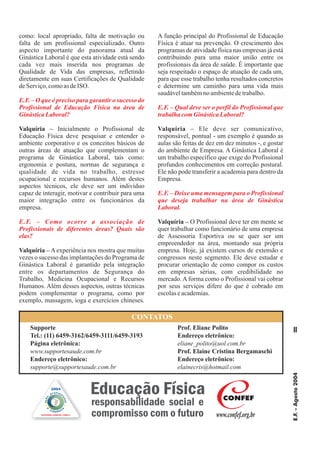 E.F.–Agosto2004
11
como: local apropriado, falta de motivação ou
falta de um profissional especializado. Outro
aspecto importante do panorama atual da
Ginástica Laboral é que esta atividade está sendo
cada vez mais inserida nos programas de
Qualidade de Vida das empresas, refletindo
diretamente em suas Certificações de Qualidade
deServiço,comoasdeISO.
Inicialmente o Profissional de
Educação Física deve pesquisar e entender o
ambiente corporativo e os conceitos básicos de
outras áreas de atuação que complementam o
programa de Ginástica Laboral, tais como:
ergonomia e postura, normas de segurança e
qualidade de vida no trabalho, estresse
ocupacional e recursos humanos. Além destes
aspectos técnicos, ele deve ser um indivíduo
capaz de interagir, motivar e contribuir para uma
maior integração entre os funcionários da
empresa.
Aexperiência nos mostra que muitas
vezes o sucesso das implantações do Programa de
Ginástica Laboral é garantido pela integração
entre os departamentos de Segurança do
Trabalho, Medicina Ocupacional e Recursos
Humanos. Além desses aspectos, outras técnicas
podem complementar o programa, como por
exemplo, massagem, ioga e exercícios chineses.
A função principal do Profissional de Educação
Física é atuar na prevenção. O crescimento dos
programas de atividade física nas empresas já está
contribuindo para uma maior união entre os
profissionais da área de saúde. É importante que
seja respeitado o espaço de atuação de cada um,
para que esse trabalho tenha resultados concretos
e determine um caminho para uma vida mais
saudáveltambémnoambientedetrabalho.
Ele deve ser comunicativo,
responsável, pontual - um exemplo é quando as
aulas são feitas de dez em dez minutos -, e gostar
do ambiente de Empresa. A Ginástica Laboral é
um trabalho específico que exige do Profissional
profundos conhecimentos em correção postural.
Ele não pode transferir a academia para dentro da
Empresa.
O Profissional deve ter em mente se
quer trabalhar como funcionário de uma empresa
de Assessoria Esportiva ou se quer ser um
empreendedor na área, montando sua própria
empresa. Hoje, já existem cursos de extensão e
congressos neste segmento. Ele deve estudar e
procurar orientação de como compor os custos
em empresas sérias, com credibilidade no
mercado. A forma como o Profissional vai cobrar
por seus serviços difere do que é cobrado em
escolaseacademias.
Valquíria –
Valquíria –
Valquíria –
Valquíria –
E.F. – O que é preciso para garantir o sucesso do
Profissional de Educação Física na área de
GinásticaLaboral?
E.F. – Como ocorre a associação de
Profissionais de diferentes áreas? Quais são
elas?
E.F. – Qual deve ser o perfil do Profissional que
trabalha comGinásticaLaboral?
E.F. – Deixe uma mensagem para o Profissional
que deseja trabalhar na área de Ginástica
Laboral.
Supporte
Tel.: (11) 6459-3162/6459-3111/6459-3193
Página eletrônica:
Endereço eletrônico:
www.supportesaude.com.br
supporte@supportesaude.com.br
Prof. Eliane Polito
Endereço eletrônico:
Prof. Elaine Cristina Bergamaschi
Endereço eletrônico:
eliane_polito@uol.com.br
elainecris@hotmail.com
CONTATOS
e
cida dani
a
ação
profiss
ional
SISTEMA CONFEF/CREFs
2004
Educação Física
responsabilidade social e
compromisso com o futuro
CONFEF
www.confef.org.br
 