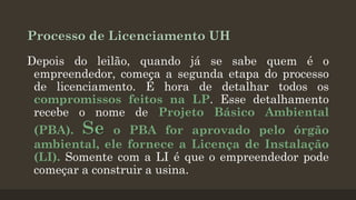 Processo de Licenciamento UH
Depois do leilão, quando já se sabe quem é o
empreendedor, começa a segunda etapa do processo
de licenciamento. É hora de detalhar todos os
compromissos feitos na LP. Esse detalhamento
recebe o nome de Projeto Básico Ambiental

(PBA). Se o PBA for aprovado pelo órgão
ambiental, ele fornece a Licença de Instalação
(LI). Somente com a LI é que o empreendedor pode
começar a construir a usina.

 