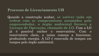 Processo de Licenciamento UH
Quando a construção acabar, se estiver tudo em
ordem com os compromissos assumidos pelo
empreendedor, o órgão ambiental fornece a
Licença de Operação, chamada de LO. Com a LO
já é possível encher o reservatório. Com o
reservatório cheio, a usina começa a funcionar,
produzindo energia. A LO é renovada de tempos em
tempos pelo órgão ambiental.

 