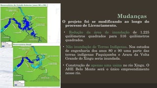 Mudanças
O projeto foi se modificando ao longo do
processo de Licenciamento.
• Redução da área de inundação de 1.225
quilômetros quadrados para 516 quilômetros
quadrados.
• Não inundação de Terras Indígenas. Nos estudos
de engenharia dos anos 80 e 90 uma parte das
terras indígenas Paquiçamba e Arara da Volta
Grande do Xingu seria inundada.
• Construção de apenas uma usina no rio Xingu. O
AHE Belo Monte será o único empreendimento
nesse rio.

 