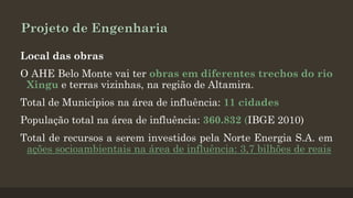Projeto de Engenharia
Local das obras
O AHE Belo Monte vai ter obras em diferentes trechos do rio
Xingu e terras vizinhas, na região de Altamira.

Total de Municípios na área de influência: 11 cidades
População total na área de influência: 360.832 (IBGE 2010)
Total de recursos a serem investidos pela Norte Energia S.A. em
ações socioambientais na área de influência: 3,7 bilhões de reais

 