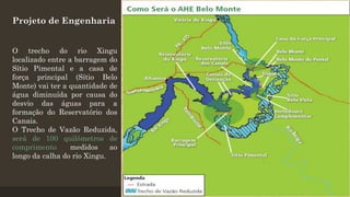 Projeto de Engenharia
O trecho do rio Xingu
localizado entre a barragem do
Sítio Pimental e a casa de
força principal (Sítio Belo
Monte) vai ter a quantidade de
água diminuída por causa do
desvio das águas para a
formação do Reservatório dos
Canais.
O Trecho de Vazão Reduzida,
será de 100 quilômetros de
comprimento,
medidos
ao
longo da calha do rio Xingu.

 