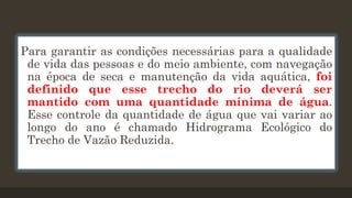 Para garantir as condições necessárias para a qualidade
de vida das pessoas e do meio ambiente, com navegação
na época de seca e manutenção da vida aquática, foi
definido que esse trecho do rio deverá ser
mantido com uma quantidade mínima de água.
Esse controle da quantidade de água que vai variar ao
longo do ano é chamado Hidrograma Ecológico do
Trecho de Vazão Reduzida.

 