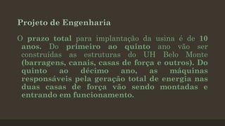 Projeto de Engenharia
O prazo total para implantação da usina é de 10
anos. Do primeiro ao quinto ano vão ser
construídas as estruturas do UH Belo Monte
(barragens, canais, casas de força e outros). Do
quinto
ao
décimo
ano,
as
máquinas
responsáveis pela geração total de energia nas
duas casas de força vão sendo montadas e
entrando em funcionamento.

 