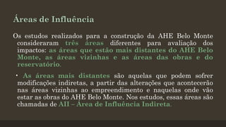 Áreas de Influência
Os estudos realizados para a construção da AHE Belo Monte
consideraram três áreas diferentes para avaliação dos
impactos: as áreas que estão mais distantes do AHE Belo
Monte, as áreas vizinhas e as áreas das obras e do
reservatório.
• As áreas mais distantes são aquelas que podem sofrer
modificações indiretas, a partir das alterações que acontecerão
nas áreas vizinhas ao empreendimento e naquelas onde vão
estar as obras do AHE Belo Monte. Nos estudos, essas áreas são
chamadas de AII – Área de Influência Indireta.

 