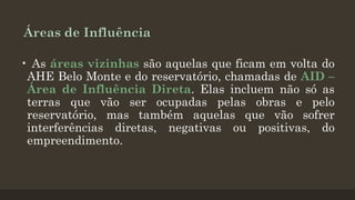 Áreas de Influência
• As áreas vizinhas são aquelas que ficam em volta do
AHE Belo Monte e do reservatório, chamadas de AID –
Área de Influência Direta. Elas incluem não só as
terras que vão ser ocupadas pelas obras e pelo
reservatório, mas também aquelas que vão sofrer
interferências diretas, negativas ou positivas, do
empreendimento.

 
