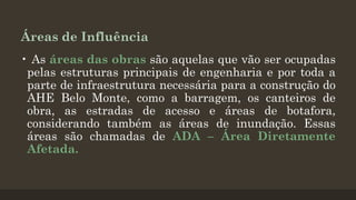Áreas de Influência
• As áreas das obras são aquelas que vão ser ocupadas
pelas estruturas principais de engenharia e por toda a
parte de infraestrutura necessária para a construção do
AHE Belo Monte, como a barragem, os canteiros de
obra, as estradas de acesso e áreas de botafora,
considerando também as áreas de inundação. Essas
áreas são chamadas de ADA – Área Diretamente
Afetada.

 