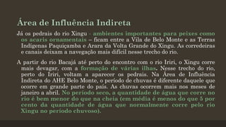Área de Influência Indireta
Já os pedrais do rio Xingu - ambientes importantes para peixes como
os acaris ornamentais – ficam entre a Vila de Belo Monte e as Terras
Indígenas Paquiçamba e Arara da Volta Grande do Xingu. As corredeiras
e canais deixam a navegação mais difícil nesse trecho do rio.
A partir do rio Bacajá até perto do encontro com o rio Iriri, o Xingu corre
mais devagar, com a formação de várias ilhas. Nesse trecho do rio,
perto do Iriri, voltam a aparecer os pedrais. Na Área de Influência
Indireta do AHE Belo Monte, o período de chuvas é diferente daquele que
ocorre em grande parte do país. As chuvas ocorrem mais nos meses de
janeiro a abril. No período seco, a quantidade de água que corre no
rio é bem menor do que na cheia (em média é menos do que 5 por
cento da quantidade de água que normalmente corre pelo rio
Xingu no período chuvoso).

 