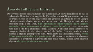 Área de Influência Indireta
Os terrenos dessa área também são diferentes. A parte localizada ao sul da
cidade de Altamira e na região da Volta Grande do Xingu tem terras boas
Pedrais: blocos de rocha existentes em grande quantidade no rio Xingu,
principalmente abaixo de seu encontro com o rio Bacajá e perto de seu
encontro com o rio Iriri. São ambientes importantes para alguns
animais, como morcegos, e alguns tipos de peixes, como os acaris,
mas não é de boa qualidade para lavoura. A mesma coisa acontece na
margem direita do rio Xingu, ao sul da Volta Grande, onde existem
morros e alguns garimpos de ouro. Mais perto da Transamazônica, terra
é boa para agricultura e pastagens. Já ao norte, os terrenos são mais
inclinados, e praticar a agricultura fica mais difícil. Nessa área existem
alguns abrigos, grutas e cavernas

 