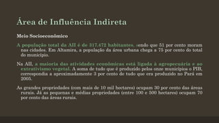 Área de Influência Indireta
Meio Socioeconômico
A população total da AII é de 317.472 habitantes, sendo que 51 por cento moram
nas cidades. Em Altamira, a população da área urbana chega a 75 por cento do total
do município.
Na AII, a maioria das atividades econômicas está ligada à agropecuária e ao
extrativismo vegetal. A soma de tudo que é produzido pelos onze municípios o PIB,
correspondia a aproximadamente 3 por cento de tudo que era produzido no Pará em
2005.
As grandes propriedades (com mais de 10 mil hectares) ocupam 30 por cento das áreas
rurais. Já as pequenas e médias propriedades (entre 100 e 500 hectares) ocupam 70
por cento das áreas rurais.

 