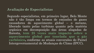 Avaliação de Especialistas
Segundo especialistas, em primeiro lugar, Belo Monte
não é tão limpa em termos de emissões de gases
causadores do aquecimento global – o metano,
liberado tanto pelas turbinas quanto pela matéria
orgânica em decomposição das áreas alagadas de
floresta, tem 25 vezes mais impacto sobre o
aquecimento global por tonelada que o gás
carbônico, conforme as atuais conversões do Painel
Intergovernamental de Mudanças do Clima (IPCC).

 