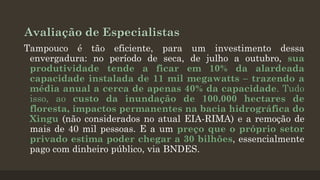 Avaliação de Especialistas
Tampouco é tão eficiente, para um investimento dessa
envergadura: no período de seca, de julho a outubro, sua
produtividade tende a ficar em 10% da alardeada
capacidade instalada de 11 mil megawatts – trazendo a
média anual a cerca de apenas 40% da capacidade. Tudo
isso, ao custo da inundação de 100.000 hectares de
floresta, impactos permanentes na bacia hidrográfica do
Xingu (não considerados no atual EIA-RIMA) e a remoção de
mais de 40 mil pessoas. E a um preço que o próprio setor
privado estima poder chegar a 30 bilhões, essencialmente
pago com dinheiro público, via BNDES.

 