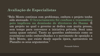 Avaliação de Especialistas
“Belo Monte continua com problemas, embora o projeto tenha
sido atenuado. O licenciamento foi confuso e traumático
pois implicou na demissão de diretores do Ibama. É
um projeto no qual o governo se dedica com muita pressa,
sem tempo para convencer a iniciativa privada. Será uma
usina quase estatal. Tanto as questões ambientais como as
econômicas estão embaralhadas e o movimento de oposição a
Belo Monte, que existe desde aquela época, apresentou no
Planalto os seus argumentos.”
Fernando Gabera

 