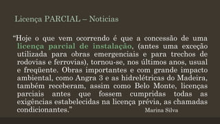 Licença PARCIAL – Noticias
“Hoje o que vem ocorrendo é que a concessão de uma
licença parcial de instalação, (antes uma exceção
utilizada para obras emergenciais e para trechos de
rodovias e ferrovias), tornou-se, nos últimos anos, usual
e freqüente. Obras importantes e com grande impacto
ambiental, como Angra 3 e as hidrelétricas do Madeira,
também receberam, assim como Belo Monte, licenças
parciais antes que fossem cumpridas todas as
exigências estabelecidas na licença prévia, as chamadas
condicionantes.”
Marina Silva

 