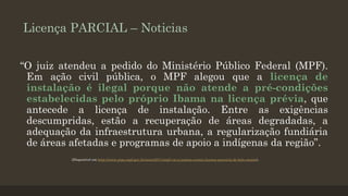 Licença PARCIAL – Noticias
“O juiz atendeu a pedido do Ministério Público Federal (MPF).
Em ação civil pública, o MPF alegou que a licença de
instalação é ilegal porque não atende a pré-condições
estabelecidas pelo próprio Ibama na licença prévia, que
antecede a licença de instalação. Entre as exigências
descumpridas, estão a recuperação de áreas degradadas, a
adequação da infraestrutura urbana, a regularização fundiária
de áreas afetadas e programas de apoio a indígenas da região”.
(Disponível em http://www.prpa.mpf.gov.br/news/2011/mpf-vai-a-justica-contra-licenca-precaria-de-belo-monte).

 