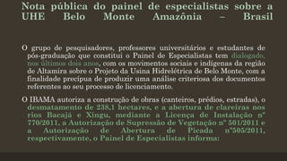 Nota pública do painel de especialistas sobre a
UHE
Belo
Monte
Amazônia
–
Brasil
O grupo de pesquisadores, professores universitários e estudantes de
pós-graduação que constitui o Painel de Especialistas tem dialogado,
nos últimos dois anos, com os movimentos sociais e indígenas da região
de Altamira sobre o Projeto da Usina Hidrelétrica de Belo Monte, com a
finalidade precípua de produzir uma análise criteriosa dos documentos
referentes ao seu processo de licenciamento.

O IBAMA autoriza a construção de obras (canteiros, prédios, estradas), o
desmatamento de 238,1 hectares, e a abertura de clareiras nos
rios Bacajá e Xingu, mediante a Licença de Instalação nº
770/2011, a Autorização de Supressão de Vegetação nº 501/2011 e
a
Autorização
de
Abertura
de
Picada
nº505/2011,
respectivamente, o Painel de Especialistas informa:

 