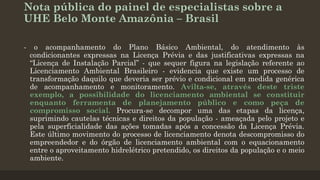 Nota pública do painel de especialistas sobre a
UHE Belo Monte Amazônia – Brasil
-

o acompanhamento do Plano Básico Ambiental, do atendimento às
condicionantes expressas na Licença Prévia e das justificativas expressas na
“Licença de Instalação Parcial” - que sequer figura na legislação referente ao
Licenciamento Ambiental Brasileiro - evidencia que existe um processo de
transformação daquilo que deveria ser prévio e condicional em medida genérica
de acompanhamento e monitoramento. Avilta-se, através deste triste
exemplo, a possibilidade do licenciamento ambiental se constituir
enquanto ferramenta de planejamento público e como peça de
compromisso social. Procura-se decompor uma das etapas da licença,
suprimindo cautelas técnicas e direitos da população - ameaçada pelo projeto e
pela superficialidade das ações tomadas após a concessão da Licença Prévia.
Este último movimento do processo de licenciamento denota descompromisso do
empreendedor e do órgão de licenciamento ambiental com o equacionamento
entre o aproveitamento hidrelétrico pretendido, os direitos da população e o meio
ambiente.

 
