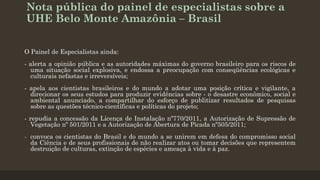 Nota pública do painel de especialistas sobre a
UHE Belo Monte Amazônia – Brasil
O Painel de Especialistas ainda:
- alerta a opinião pública e as autoridades máximas do governo brasileiro para os riscos de
uma situação social explosiva, e endossa a preocupação com conseqüências ecológicas e
culturais nefastas e irreversíveis;
- apela aos cientistas brasileiros e do mundo a adotar uma posição crítica e vigilante, a
direcionar os seus estudos para produzir evidências sobre - o desastre econômico, social e
ambiental anunciado, a compartilhar do esforço de publitizar resultados de pesquisas
sobre as questões técnico-científicas e políticas do projeto;
- repudia a concessão da Licença de Instalação nº770/2011, a Autorização de Supressão de
Vegetação nº 501/2011 e a Autorização de Abertura de Picada nº505/2011;
- convoca os cientistas do Brasil e do mundo a se unirem em defesa do compromisso social
da Ciência e de seus profissionais de não realizar atos ou tomar decisões que representem
destruição de culturas, extinção de espécies e ameaça à vida e à paz.

 