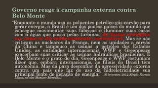 Governo reage à campanha externa contra
Belo Monte
“Enquanto o mundo usa os poluentes petróleo-gás-carvão para
gerar energia, o Brasil é um dos poucos países do mundo que
consegue movimentar suas fábricas e iluminar suas casas
com a água que passa pelas turbinas, de forma ecológica
ou, como se diz modernamente, sustentável. Mas se não
criticam as nucleares da França, nem as unidades a carvão
da China e tampouco as usinas a petróleo dos Estados
Unidos, as entidades internacionais WWF e Greenpeace
exacerbam suas críticas às usinas hidráulicas brasileiras. E
Belo Monte é o prato do dia. Greenpeace e WWF costumam
dizer que, embora internacionais, as filiais do Brasil têm
autonomia. Mas dá para desconfiar da agressividade externa
contra um país que faz do uso da hidreletricidade sua
principal fonte de geração de energia.” 16 fevereiro 2012 Sérgio Barreto
Motta, no site Monitor Mercantil

 