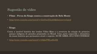Sugestão de vídeo
• Filme - Povos do Xingu contra a construção de Belo Monte
• http://www.youtube.com/watch?v=ZmOozYXozb8&feature=related

• Xingu
Conta a incrível história dos irmãos Villas Bôas e a aventura da criação do primeiro
parque indígena de grandes proporções no Brasil. Uma parte esquecida e dramática
da nossa história que permanece atual e urgente. 06 DE ABRIL 2012 NOS CINEMAS
• http://www.youtube.com/watch?v=OQwTWLwKLIM

 