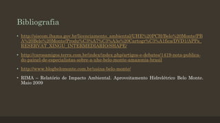 Bibliografia
• http://siscom.ibama.gov.br/licenciamento_ambiental/UHE%20PCH/Belo%20Monte/PB
A%20Belo%20Monte/Produ%C3%A7%C3%A3o%20Cartogr%C3%A1fica/DVD1/APPs_
RESERVAT_XINGU_INTERMEDIARIO/SHAPE/
• http://carosamigos.terra.com.br/index/index.php/artigos-e-debates/1419-nota-publicado-painel-de-especialistas-sobre-a-uhe-belo-monte-amazonia-brasil
• http://www.blogbelomonte.com.br/usina-belo-monte/

• RIMA – Relatório de Impacto Ambiental. Aproveitamento Hidrelétrico Belo Monte.
Maio 2009

 