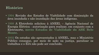 Histórico
• 1994 Revisão dos Estudos de Viabilidade com diminuição da
área inundada e não inundação das áreas indígenas.
• 1998 A Eletrobrás solicitou à ANEEL – Agência Nacional de
Energia Elétrica - autorização para realizar, em conjunto com a
Eletronorte, novos Estudos de Viabilidade do AHE Belo
Monte.
• 2002 Os estudos são apresentados à ANEEL, mas o Ministério
Público consegue, por meio de ação na justiça, paralisar os
trabalhos e o EIA não pode ser concluído.

 
