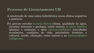 Processo de Licenciamento UH
A construção de uma usina hidrelétrica causa efeitos negativos
e positivos

Foi preciso estudar o meio físico (clima, qualidade da água,
recursos minerais e geologia, entre outros), o meio biótico
(plantas e animais), o meio socioeconômico (atividades
econômicas, condições de vida, patrimônio histórico e
cultural, saúde, educação, entre outros) e as comunidades
indígenas.

 
