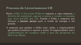 Processo de Licenciamento UH
Neste leilão o Governo Federal repassa a uma empresa o
direito de construir, operar a usina e vender a energia
que será gerada por ela. Ganha o leilão a empresa que
oferecer o menor preço para a venda da energia a ser
gerada.

A empresa que ganhar o leilão será, então, o empreendedor
que poderá construir e operar a usina. O empreendedor tem o
compromisso de cumprir tudo o que foi proposto no
EIA e no Rima.

 