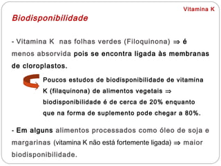 Vitamina K
Biodisponibilidade
- Vitamina K nas folhas verdes (Filoquinona) ⇒ é
menos absorvida pois se encontra ligada às membranas
de cloroplastos.
Poucos estudos de biodisponibilidade de vitamina
K (filaquinona) de alimentos vegetais ⇒
biodisponibilidade é de cerca de 20% enquanto
que na forma de suplemento pode chegar a 80%.
- Em alguns alimentos processados como óleo de soja e
margarinas (vitamina K não está fortemente ligada) ⇒ maior
biodisponibilidade.
 
