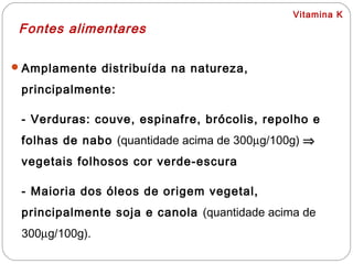 Vitamina K
Fontes alimentares
Amplamente distribuída na natureza,
principalmente:
- Verduras: couve, espinafre, brócolis, repolho e
folhas de nabo (quantidade acima de 300µg/100g) ⇒
vegetais folhosos cor verde-escura
- Maioria dos óleos de origem vegetal,
principalmente soja e canola (quantidade acima de
300µg/100g).
 