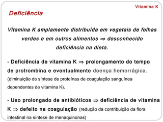 Vitamina K
Deficiência
Vitamina K amplamente distribuída em vegetais de folhas
verdes e em outros alimentos ⇒ desconhecido
deficiência na dieta.
- Deficiência de vitamina K ⇒ prolongamento do tempo
de protrombina e eventualmente doença hemorrágica.
(diminuição de síntese de proteínas de coagulação sanguínea
dependentes de vitamina K).
- Uso prolongado de antibióticos ⇒ deficiência de vitamina
K ⇒ defeito na coagulação (redução da contribuição da flora
intestinal na síntese de menaquinonas)
 