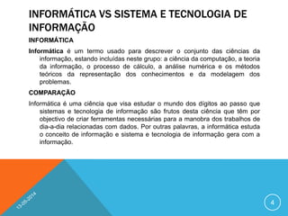 INFORMÁTICA VS SISTEMA E TECNOLOGIA DE
INFORMAÇÃO
INFORMÁTICA
Informática é um termo usado para descrever o conjunto das ciências da
informação, estando incluídas neste grupo: a ciência da computação, a teoria
da informação, o processo de cálculo, a análise numérica e os métodos
teóricos da representação dos conhecimentos e da modelagem dos
problemas.
COMPARAÇÃO
Informática é uma ciência que visa estudar o mundo dos dígitos ao passo que
sistemas e tecnologia de informação são frutos desta ciência que têm por
objectivo de criar ferramentas necessárias para a manobra dos trabalhos de
dia-a-dia relacionadas com dados. Por outras palavras, a informática estuda
o conceito de informação e sistema e tecnologia de informação gera com a
informação.
4
 