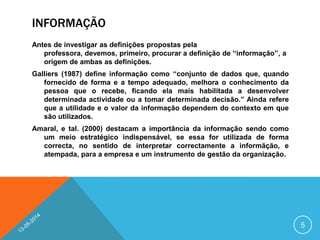 INFORMAÇÃO
Antes de investigar as definições propostas pela
professora, devemos, primeiro, procurar a definição de ‘‘informação’’, a
origem de ambas as definições.
Galliers (1987) define informação como ‘‘conjunto de dados que, quando
fornecido de forma e a tempo adequado, melhora o conhecimento da
pessoa que o recebe, ficando ela mais habilitada a desenvolver
determinada actividade ou a tomar determinada decisão.’’ Ainda refere
que a utilidade e o valor da informação dependem do contexto em que
são utilizados.
Amaral, e tal. (2000) destacam a importância da informação sendo como
um meio estratégico indispensável, se essa for utilizada de forma
correcta, no sentido de interpretar correctamente a informãção, e
atempada, para a empresa e um instrumento de gestão da organização.
5
 