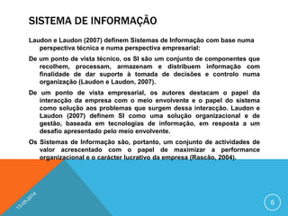 SISTEMA DE INFORMAÇÃO
Laudon e Laudon (2007) definem Sistemas de Informação com base numa
perspectiva técnica e numa perspectiva empresarial:
De um ponto de vista técnico, os SI são um conjunto de componentes que
recolhem, processam, armazenam e distribuem informação com
finalidade de dar suporte à tomada de decisões e controlo numa
organização (Laudon e Laudon, 2007).
De um ponto de vista empresarial, os autores destacam o papel da
interacção da empresa com o meio envolvente e o papel do sistema
como solução aos problemas que surgem dessa interacção. Laudon e
Laudon (2007) definem SI como uma solução organizacional e de
gestão, baseada em tecnologias de informação, em resposta a um
desafio apresentado pelo meio envolvente.
Os Sistemas de Informação são, portanto, um conjunto de actividades de
valor acrescentado com o papel de maximizar a performance
organizacional e o carácter lucrativo da empresa (Rascão, 2004).
6
 