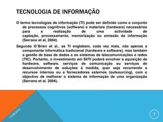 TECNOLOGIA DE INFORMAÇÃO
O termo tecnologias de informação (TI) pode ser definido como o conjunto
de processos cognitivos (software) e materiais (hardware) necessários
para a realização de uma actividade de
captação, processamento, memorização ou emissão da informação
(Serrano et al, 2004).
Segundo O´Brien et al.. as TI englobam, cada vez mais, não apenas a
componente informática tradicional (hardware e software), mas também
a gestão de base de dados e os sistemas de telecomunicações e redes
(TIC). Portanto, o investimento em SI/TI poderá envolver a aquisição de
hardware, software, serviços de comunicação ou serviços de
desenvolvimento de soluções à medida, quer seja recorrendo a
recursos internos ou a fornecedores externos (outsourcing), com o
objectivo de melhorar o sistema de informação de uma organização
(Serrano et al, 2004).
7
 