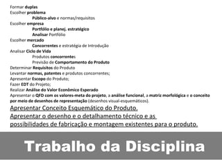 Trabalho da Disciplina Formar  duplas Escolher  problema Público-alvo  e normas/requisitos  Escolher  empresa Portfólio e planej. estratégico Analisar  Portfólio Escolher  mercado Concorrentes  e estratégia de Introdução Analisar  Ciclo de Vida Produtos  concorrente s Previsão de  Comportamento do Produto Determinar  Requisitos  do Produto Levantar  normas, patentes  e produtos concorrentes; Apresentar  Escopo  do Produto; Fazer  EDT  do Projeto; Realizar  Análise do Valor Econômico Esperado Apresentar o  QFD com os valores-meta do projeto , a  análise funcional , a  matriz morfológica  e  o conceito por meio de desenhos de representação  (desenhos visual-esquemáticos). Apresentar Conceito Esquemático do Produto. Apresentar o desenho e o detalhamento técnico e as  possibilidades de fabricação e montagem existentes para o produto. 