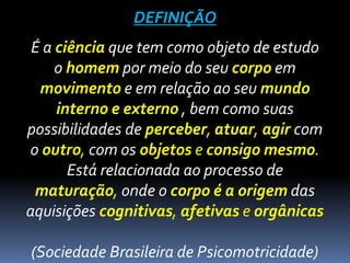 DEFINIÇÃO
É a ciência que tem como objeto de estudo
o homem por meio do seu corpo em
movimento e em relação ao seu mundo
interno e externo , bem como suas
possibilidades de perceber, atuar, agir com
o outro, com os objetos e consigo mesmo.
Está relacionada ao processo de
maturação, onde o corpo é a origem das
aquisições cognitivas, afetivas e orgânicas
(Sociedade Brasileira de Psicomotricidade)
 