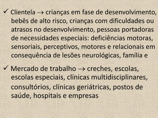  Clientela  crianças em fase de desenvolvimento,
bebês de alto risco, crianças com dificuldades ou
atrasos no desenvolvimento, pessoas portadoras
de necessidades especiais: deficiências motoras,
sensoriais, perceptivos, motores e relacionais em
consequência de lesões neurológicas, família e
 Mercado de trabalho  creches, escolas,
escolas especiais, clínicas multidisciplinares,
consultórios, clínicas geriátricas, postos de
saúde, hospitais e empresas
 