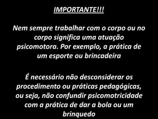 Nem sempre trabalhar com o corpo ou no
corpo significa uma atuação
psicomotora. Por exemplo, a prática de
um esporte ou brincadeira
IMPORTANTE!!!
É necessário não desconsiderar os
procedimento ou práticas pedagógicas,
ou seja, não confundir psicomotricidade
com a prática de dar a bola ou um
brinquedo
 