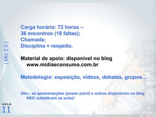 Carga horária: 72 horas –  36 encontros (18 faltas); Chamada; Disciplina = respeito. Material de apoio: disponível no blog www.midiaeconsumo.com.br Metodologia: exposição, vídeos, debates, grupos... Obs.: as apresentações (power point) e outros disponíveis no blog NÃO substituem as aulas! 