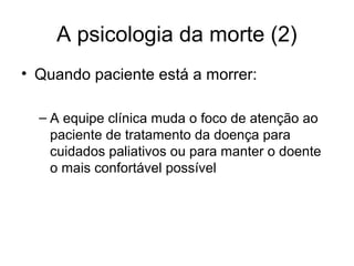 A psicologia da morte (2)
• Quando paciente está a morrer:
– A equipe clínica muda o foco de atenção ao
paciente de tratamento da doença para
cuidados paliativos ou para manter o doente
o mais confortável possível
 